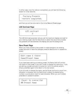 Page 4539
In either case, once the restore is completed, you will see the following
screen for a few seconds:
  Factory Presets
 restore completed.
and then you will be returned to the initial Restore Presets page.
LCD Contrast Page
    LCD contrast
          3
The LCD Contrast parameter lets you set the maximum display contrast for
your viewing angle. Use the Data Knob to select the value that provides
the greatest contrast between the display text and the background.
Save Preset Page
When you have created a...