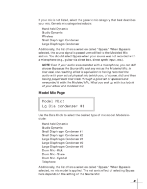 Page 4741
If your mic is not listed, select the generic mic category that best describes
your mic. Generic mic categories include:
Hand-held Dynamic
Studio Dynamic
Wireless
Small Diaphragm Condenser
Large Diaphragm Condenser
Additionally, the list offers a selection called “Bypass.” When Bypass is
selected, the source signal is passed unmodified to the Modeled Mic
section. You should select Bypass when your source was not recorded with
a microphone (e.g., guitar via direct box, direct synth input, etc.).
NOTE:...