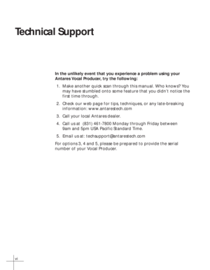 Page 6vi
Technical Support
In the unlikely event that you experience a problem using your
Antares Vocal Producer, try the following:
1. Make another quick scan through this manual. Who knows? You
may have stumbled onto some feature that you didn’t notice the
first time through.
2. Check our web page for tips, techniques, or any late-breaking
information: www.antarestech.com
3. Call your local Antares dealer.
4. Call us at  (831) 461-7800 Monday through Friday between
9am and 5pm USA Pacific Standard Time.
5....