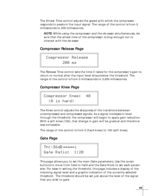Page 5549
The Attack Time control adjusts the speed with which the compressor
responds to peaks in the input signal. The range of the control is from 0
milliseconds to 200 milliseconds.
NOTE: While using the compressor and the de-esser simultaneously, be
sure that the attack time of the compressor is long enough not to
interact with the de-esser.
Compressor Release Page
 Compressor Release
        200 ms
The Release Time control sets the time it takes for the compressor’s gain to
return to normal after the...