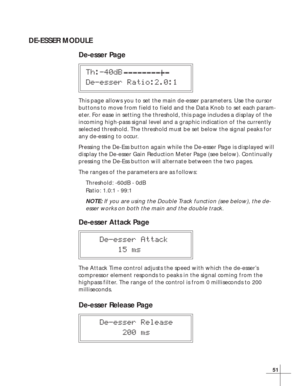 Page 5751
DE-ESSER MODULE
De-esser Page
Th:-40dB
De-esser Ratio:2.0:1
This page allows you to set the main de-esser parameters. Use the cursor
buttons to move from field to field and the Data Knob to set each param-
eter. For ease in setting the threshold, this page includes a display of the
incoming high-pass signal level and a graphic indication of the currently
selected threshold. The threshold must be set below the signal peaks for
any de-essing to occur.
Pressing the De-Ess button again while the De-esser...