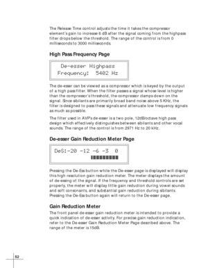 Page 5852
The Release Time control adjusts the time it takes the compressor
element’s gain to increase 6 dB after the signal coming from the highpass
filter drops below the threshold. The range of the control is from 0
milliseconds to 3000 milliseconds.
High Pass Frequency Page
  De-esser Highpass
 Frequency:  5402 Hz
The de-esser can be viewed as a compressor which is keyed by the output
of a high pass filter. When the filter passes a signal whose level is higher
than the compressor’s threshold, the compressor...