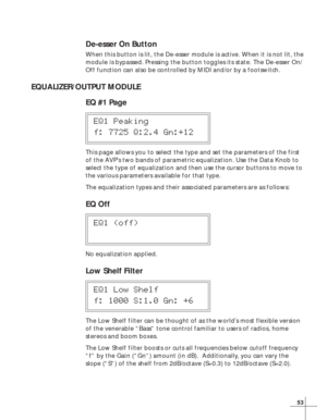 Page 5953
De-esser On Button
When this button is lit, the De-esser module is active. When it is not lit, the
module is bypassed. Pressing the button toggles its state. The De-esser On/
Off function can also be controlled by MIDI and/or by a footswitch.
EQUALIZER/OUTPUT MODULE
EQ #1 Page
EQ1 Peaking
f: 7725 Q:2.4 Gn:+12
This page allows you to select the type and set the parameters of the first
of the AVP’s two bands of parametric equalization. Use the Data Knob to
select the type of equalization and then use...
