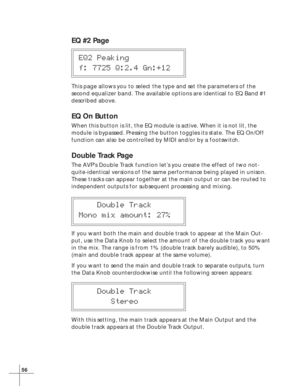 Page 6256
EQ #2 Page
EQ2 Peaking
f: 7725 Q:2.4 Gn:+12
This page allows you to select the type and set the parameters of the
second equalizer band. The available options are identical to EQ Band #1
described above.
EQ On Button
When this button is lit, the EQ module is active. When it is not lit, the
module is bypassed. Pressing the button toggles its state. The EQ On/Off
function can also be controlled by MIDI and/or by a footswitch.
Double Track Page
The AVP’s Double Track function let’s you create the effect...