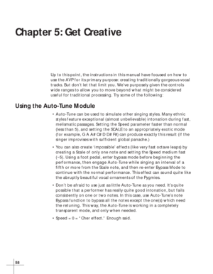Page 6458
Chapter 5: Get Creative
Up to this point, the instructions in this manual have focused on how to
use the AVP for its primary purpose: creating traditionally gorgeous vocal
tracks. But don’t let that limit you. We’ve purposely given the controls
wide ranges to allow you to move beyond what might be considered
useful for traditional processing. Try some of the following:
Using the Auto-Tune Module
•Auto-Tune can be used to simulate other singing styles. Many ethnic
styles feature exceptional (almost...