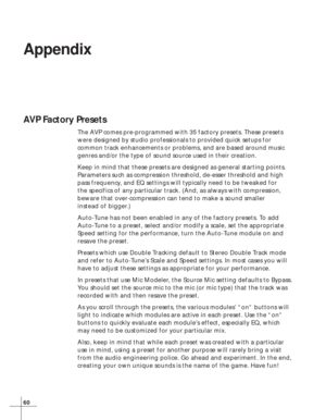 Page 6660
Appendix
AVP Factory Presets
The AVP comes pre-programmed with 35 factory presets. These presets
were designed by studio professionals to provided quick setups for
common track enhancements or problems, and are based around music
genres and/or the type of sound source used in their creation.
Keep in mind that these presets are designed as general starting points.
Parameters such as compression threshold, de-esser threshold and high
pass frequency, and EQ settings will typically need to be tweaked for...