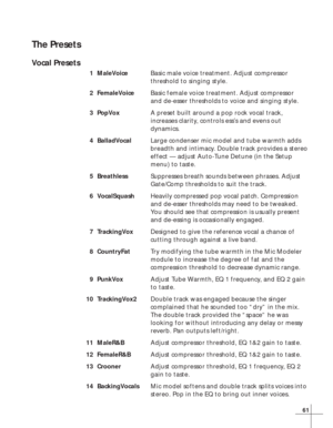 Page 6761
The Presets
Vocal Presets
1MaleVoiceBasic male voice treatment. Adjust compressor
threshold to singing style.
2FemaleVoiceBasic female voice treatment. Adjust compressor
and de-esser thresholds to voice and singing style.
3PopVoxA preset built around a pop rock vocal track,
increases clarity, controls ess’s and evens out
dynamics.
4BalladVocalLarge condenser mic model and tube warmth adds
breadth and intimacy. Double track provides a stereo
effect — adjust Auto-Tune Detune (in the Setup
menu) to...