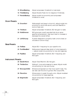 Page 6862
15 MixedBackingAdjust compressor threshold to track style.
16 ThickBackingAdjust Double Track mix for degree of thickness.
17 FemaleBackupAdjust model mic proximity and compressor
threshold to voice.
Drum Presets
18 DrumAlertAdds weight and snap to drum kit, adjust model mic
proximity to work kick sound, and Low Pass EQ to
control high end.
19 TiteSnareAdjust compressor threshold, EQ 1&2 gain to taste.
20 KickEnhanceWill give even a well-recorded kick drum some
spectral enhancement. Use input level to...