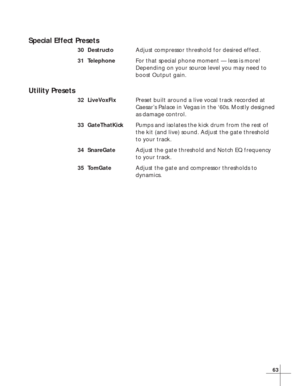 Page 6963
Special Effect Presets
30 DestructoAdjust compressor threshold for desired effect.
31 TelephoneFor that special phone moment — less is more!
Depending on your source level you may need to
boost Output gain.
Utility Presets
32 LiveVoxFixPreset built around a live vocal track recorded at
Caesar’s Palace in Vegas in the ‘60s. Mostly designed
as damage control.
33 GateThatKickPumps and isolates the kick drum from the rest of
the kit (and live) sound. Adjust the gate threshold
to your track.
34...