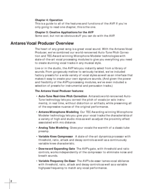 Page 82
Chapter 4: Operation
This is a guide to all of the features and functions of the AVP. If you’re
only going to read one chapter, this is the one.
Chapter 5: Creative Applications for the AVP
Some cool, but not-so-obvious stuff you can do with the AVP.
Antares Vocal Producer Overview
The heart of any great song is a great vocal sound. With the Antares Vocal
Producer, we’ve combined our world-renowned Auto-Tune Pitch Correc-
tion and TEC-Award-winning Microphone Modeler technologies with
state-of-the-art...