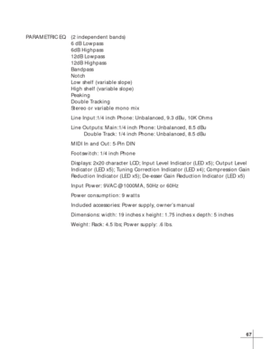 Page 7367
PARAMETRIC EQ (2 independent bands)
6 dB Lowpass
6dB Highpass
12dB Lowpass
12dB Highpass
Bandpass
Notch
Low shelf (variable slope)
High shelf (variable slope)
Peaking
Double Tracking
Stereo or variable mono mix
Line Input:1/4 inch Phone: Unbalanced, 9.3 dBu, 10K Ohms
Line Outputs: Main:1/4 inch Phone: Unbalanced, 8.5 dBu
Double Track: 1/4 inch Phone: Unbalanced, 8.5 dBu
MIDI In and Out: 5-Pin DIN
Footswitch: 1/4 inch Phone
Displays: 2x20 character LCD; Input Level Indicator (LED x5); Output Level...
