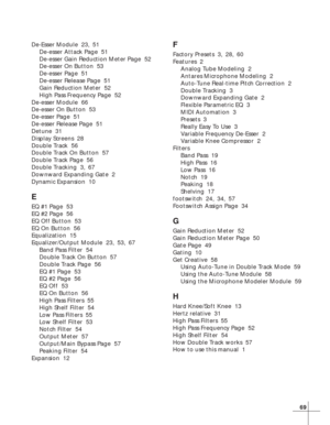 Page 7569
De-Esser Module  23, 51
De-esser Attack Page  51
De-esser Gain Reduction Meter Page  52
De-esser On Button  53
De-esser Page  51
De-esser Release Page  51
Gain Reduction Meter  52
High Pass Frequency Page  52
De-esser Module  66
De-esser On Button  53
De-esser Page  51
De-esser Release Page  51
Detune  31
Display Screens  28
Double Track  56
Double Track On Button  57
Double Track Page  56
Double Tracking  3, 67
Downward Expanding Gate  2
Dynamic Expansion  10
E
EQ #1 Page  53
EQ #2 Page  56
EQ Off...