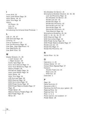 Page 7670
I
inner child  32
Input Level Meter Page  30
Input Meter  28, 67
Input Trim Page  30
Inputs
AC Power  24
Line  24
MIDI In  24
Introducing the Antares Vocal Producer  1
L
LCD  21, 39, 67
LCD Contrast Page  39
Limiting  10
Live or mixdown?  25
Low Cut/Proximity Page  42
Low Pass - High Pass Filters  16
Low Pass Filters  55
Low Shelf Filter  53
M
Master Module  21, 28
< (Left Cursor)  29
> (Right Cursor)  29
Audio Type Page  30
Auto-Tune Detune Page  31
Auto-Tune Sensitivity Page  32
Factory Presets  28...