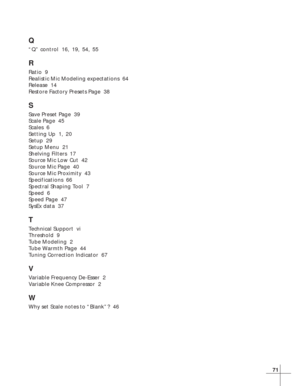 Page 7771
Q
“Q” control  16, 19, 54, 55
R
Ratio  9
Realistic Mic Modeling expectations  64
Release  14
Restore Factory Presets Page  38
S
Save Preset Page  39
Scale Page  45
Scales  6
Setting Up  1, 20
Setup  29
Setup Menu  21
Shelving Filters  17
Source Mic Low Cut  42
Source Mic Page  40
Source Mic Proximity  43
Specifications  66
Spectral Shaping Tool  7
Speed  6
Speed Page  47
SysEx data  37
T
Technical Support  vi
Threshold  9
Tube Modeling  2
Tube Warmth Page  44
Tuning Correction Indicator  67
V
Variable...