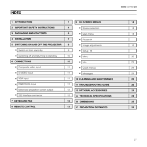 Page 2927
20
1 INTRODUCTION 1
2  IMPORTANT SAFETY INSTRUCTIONS 4
3  PACKAGING AND CONTENTS 6
4  INSTALLATION 7
5  SWITCHING ON AND OFF THE PROJECTOR 9
Switch on from stand-by 9
Switching off and returning to stand-by 10
6   CONNECTIONS 10
Composite video input 11
S-VIDEO Input 11
VGA input 11
RGB/YCrCb Input 11
Motorised projection screen output 12
232 Interface connector 12
7 KEYBOARD PAD 13
8 REMOTE CONTROL 13
INDEX
9  ON SCREEN MENUS 14
Source selection 14
Main menu 14
Picture 14
Image adjustments 16
Setup...