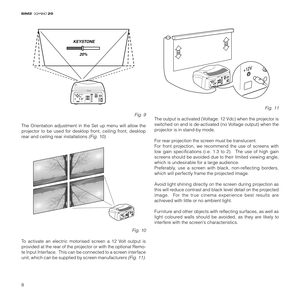 Page 108
20
KEYSTONE
20%
C-SYNC
Fig. 9
The Orientation adjustment in the Set up menu will allow the
projector to be used for desktop front, ceiling front, desktop
rear and ceiling rear installations 
(Fig. 10).
C-SYNC
Fig. 10
To activate an electric motorised screen a 12 Volt output is
provided at the rear of the projector or with the optional Remo-
te Input Interface.  This can be connected to a screen interface
unit, which can be supplied by screen manufacturers 
(Fig. 11).
C-SYNC
Fig. 11
The output is...