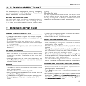 Page 2523
10   CLEANING AND MAINTENANCE
The projector does not require internal cleaning. There are no
user serviceable parts inside the projector.  Please refer all
service requirements to qualified personnel.
Cleaning the projector’s cover:
Use a soft slightly damp cloth. Do not use abrasive cleaners,
solvents or other harsh chemicals, as this will damage the finish
of the cover. Avoid direct cleaning of the rear panel’s screen-printing.
Cleaning the lens:
The lens may be cleaned with a very soft,...