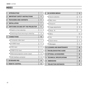 Page 3030
1 INTRODUCTION 1
2  IMPORTANT SAFETY INSTRUCTIONS 4
3  PACKAGING AND CONTENTS 6
4  INSTALLATION 7
5  SWITCHING ON AND OFF THE PROJECTOR 9
Switch on from stand-by 9
Switching off and returning to stand-by 10
6   CONNECTIONS 10
Composite video input 11
S-VIDEO Input 11
VGA input 11
RGB/YCrCb Input 11
Motorised projection screen output 12
232 Interface connector 12
7 KEYBOARD PAD 13
8 REMOTE CONTROL 13
INDEX
9  ON SCREEN MENUS 14
Source selection 14
Main menu 14
Picture 14
Image adjustments 16
Setup 18...