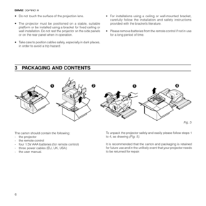 Page 86
3   PACKAGING AND CONTENTS
To unpack the projector safely and easily please follow steps 1
to 4, as drawing 
(Fig. 5).
It is recommended that the carton and packaging is retained
for future use and in the unlikely event that your projector needs
to be returned for repair. The carton should contain the following:
- the projector
- the remote control
- four 1.5V AAA batteries (for remote control)
- three power cables (EU, UK, USA)
- the user manual.
Fig. 5
• Do not touch the surface of the projection...