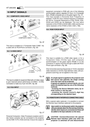 Page 12HT 200/250
14

10 INPUT SIGNALS
 10.1  COMPOSITE VIDEO INPUT
CVBS 
COMPOSITE VIDEO
Fig. 35
This input is suitable for a “Composite Video CVBS”. Via
a cable with an RCA/Phono connector 
(Fig. 35).
 10.2  S-VIDEO INPUT
S-VHS
S-VIDEO
Fig. 36
This input is suitable for equipment fitted with a S-Video output
to give improved picture performance (S-VIDEO / S-VHS)
Connection is made via a 4-pin mini-DIN  (
Fig. 36).
  10.3 VGA INPUT
Fig. 37
Personal Computers, Video Processors (scalers) and Vi-
deo Game...