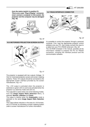Page 13HT 200/250
15
ENGLISH
from the mains (switch in position O).
This is not a vesa “Plug & Display” connector.
never connect a computer to this socket. the
projector and the computer may be damaged
(Fig. 40).  10.7 RS232 INTERFACE CONNECTOR
RS 232
Fig. 42
It is possible to control the projector through a personal
computer. First, load the appropriate projector control
software onto your PC, then simply connect this input to
a cable from your PC’s RS232 serial port 
(Fig. 42).
The CD-ROM enclosed in the...