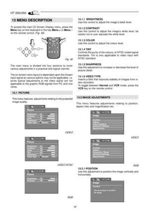 Page 16HT 200/250
18
13 MENU DESCRIPTION
To access the main On Screen Display menu, press the
Menu key on the keyboard or the key Menu + or Menu –
on the remote control 
(Fig. 46).
The main menu is divided into four sections to cover
various adjustments in a practical and logical manner.
The on-screen menu layout is dependant upon the chosen
input signal so various options may not be applicable, i.e.
some typical adjustments to the video signal are not
applicable to the graphic RGB signals from PC and vice...