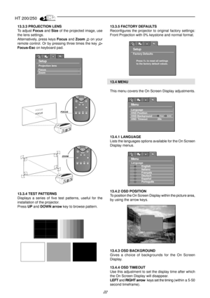 Page 20HT 200/250
22
13.3.3 PROJECTION LENS
To adjust Focus and Size of the projected image, use
the lens settings.
Alternatively, press keys Focus and Zoom 
 on your
remote control. Or by pressing three times the key 
-
Focus-Esc on keyboard pad.
Setup
Focus
Zoom
Projection lens
FOCUS
FOCUS
FOCUS
FOCUS
ZOOM
ZOOM
ZOOM
ZOOMZOOM
13.3.4 TEST PATTERNS
Displays a series of five test patterns, useful for the
installation of the projector.
Press UP and DOWN arrow key to browse pattern.
  
    
13.3.5 FACTORY DEFAULTS...