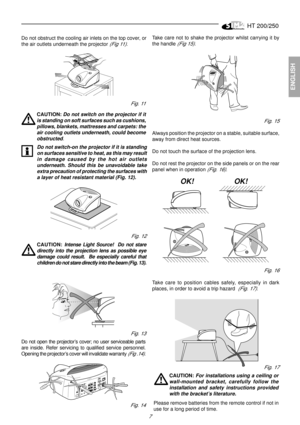 Page 5HT 200/250
7
ENGLISH
Do not obstruct the cooling air inlets on the top cover, or
the air outlets underneath the projector 
(Fig 11).

CAUTION: Do not switch on the projector if it
is standing on soft surfaces such as cushions,
pillows, blankets, mattresses and carpets: the
air cooling outlets underneath, could become
obstructed
.
Fig. 12
Take care not to shake the projector whilst carrying it by
the handle 
(Fig 15).
Fig. 15
Always position the projector on a stable, suitable surface,
away from direct...