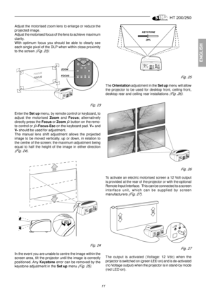 Page 9HT 200/250
11
ENGLISH
KEYSTONE
20%
Fig. 25
The Orientation adjustment in the Set up menu will allow
the projector to be used for desktop front, ceiling front,
desktop rear and ceiling rear installations 
(Fig. 26).
Fig. 26
To activate an electric motorised screen a 12 Volt output
is provided at the rear of the projector or with the optional
Remote Input Interface.  This can be connected to a screen
interface unit, which can be supplied by screen
manufacturers 
(Fig. 27).
Fig. 27
The output is activated...