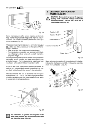 Page 10HT 200/250
12
Fig. 28
Some manufacturers offer screen-masking systems to
help frame the projected image and improve picture
contrast.  This can be controlled by the second 12V output
on the projector 
(Fig. 28).
The screen-masking interface can be connected to output
,  at the rear of the projector, or on the optional Remo-
te Input Interface.
- Rear projection: the screen must be translucent.
- Front projection: preferably, use a screen with black,
non-reflecting borders, which will perfectly frame the...