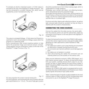 Page 11
11
����������

To  activate  an  electric  motorised  screen  a  12  Volt  output  is 
provided at the rear of the DigiOptic™ Image Processor.  This 
can  be  connected  to  a  screen  interface  unit,  which  can  be 
supplied by screen manufacturers 
(Fig. 10).
�����������
Fig. 10
The output is activated (Voltage: 12 Vdc) when the Projector is 
switched on and is de-activated (no Voltage output) when the 
projector is in stand-by mode.
Some  manufacturers  offer  screen-masking  systems  to  help...