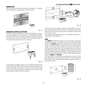 Page 23
23
����������

ORIENTATION
Select the option that best describes the installation i.e. desktop 
front, ceiling front, desktop rear and ceiling rear.
12CLASS 1 LASER PRODUCT3-
Fig. 23
HORIZONTAL/VERTICAL KEYSTONE
To obtain maximum quality of the projected image, we recom-
mend the installation of the projector on a level platform parallel 
and central to the screen.Adjust the feet underneath to obtain 
a  level  position,  lining  up  the  base  of  the  projected  image  to 
the base of the projection...