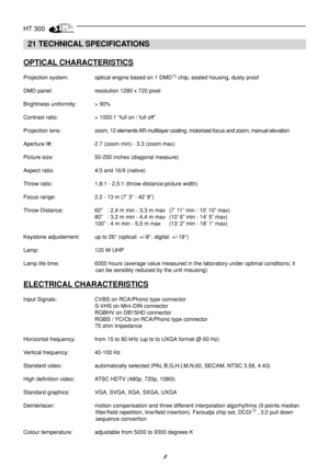 Page 8HT 300
8
  21 TECHNICAL SPECIFICATIONS
OPTICAL CHARACTERISTICS
Projection system: optical engine based on 1 DMD    chip, sealed housing, dusty proof
DMD panel: resolution 1280 x 720 pixel
Brightness uniformity: > 90%
Contrast ratio: > 1000:1 “full on / full off”
Projection lens:zoom, 12 elements AR multilayer coating, motorized focus and zoom, manual elevation
Aperture f#: 2.7 (zoom min) - 3.3 (zoom max)
Picture size: 50-250 inches (diagonal measure)
Aspect ratio: 4/3 and 16/9 (native)
Throw ratio: 1,8:1...