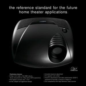 Page 3the reference standard for the future
home theater applications
Preliminary features
A New 16:9 (1280 x 720) DMD chip by 
Texas Instruments for 720p native HDTV resolutions
The highest contrast ratio: 1100:1
A new, elegant yet aggressive designA double keystone adjustment
A 6 segment color wheel
A built-in Deinterlacer and video enhancement (DCDiTM)
powered by Faroudja, a division of Sage Inc.
Full compatibility with High Definition video sources
TM 