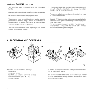 Page 86
XTRA
3   PACKAGING AND CONTENTS
To unpack the projector safely and easily please follow steps 1
to 4, as per drawing 
(Fig. 5).
It is recommended that the carton and packaging is retained
for future use and in the unlikely event that your projector needs
to be returned for repair. The carton should contain the following:
- the projector
- the remote control
- four 1.5V AAA batteries (for remote control)
- three power cables (EU, UK, USA)
- the user manual.
Fig. 5
1234
• Take care not to shake the...