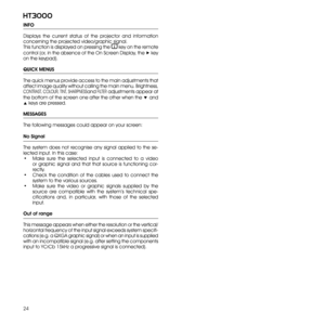 Page 24
24
ht3000

INFO
Displays  the  current  status  of  the  projector  and  information 
concerning the projected video/graphic signal. 
This function is displayed on pressing the  key on the remote 
control (or, in the absence of the On Screen Display, the ▶ key 
on the keypad).
QUICK MENUS
The quick menus provide access to the main adjustments that 
affect image quality without calling the main menu. Brightness,  
CONTRAST , COLOUR, TINT, SHARPNESS
and FILTER adjustments appear at 
the bottom of the...