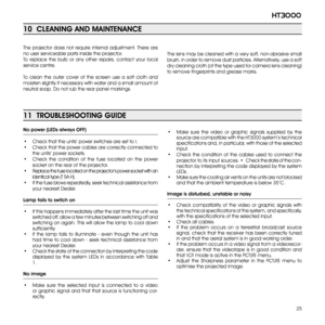 Page 25
25
ht3000

11  TROUBLESHOOTING GUIDE
No power (LEDs always OFF)
•  Check that the units’ power switches are set to I.
•  Check that the power cables are correctly connected to 
the units’ power sockets.
•  Check  the  condition  of  the  fuse  located  on  the  power 
socket on the rear of the projector.
•  Replace the fuse located on the projector’s power socket with an 
identical type (T 5A H).
•  If the fuse blows repeatedly, seek technical assistance from 
your nearest Dealer.
Lamp fails to switch...