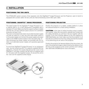Page 11
9

4  INSTALLATION
POSITIONING THE TWO UNITS
The  HT500LINK  system  consists  of  two  separate  units  (the  DigiOptic™  Image  Processor  and  the  Projector),  each  of  which  is 
equipped with a power cable; the two units are interconnected by a 20 m ﬁbre optic cable.
DIGIOPTIC ™ IMAG
E PR OCE
SSOROFFON
Fig.6
POSITIONING PROJECTOR
Position  the  projector  on  a  stable,  suitable  platform  or  utilise 
the optional bracket for a ﬁxed ceiling installation.
CAUTION:  In the case of ceiling...