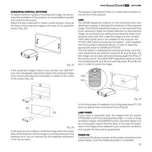 Page 25
23

HORIZONTAL/VERTICAL KEYSTONE
To obtain maximum quality of the projected image, we recom-
mend the installation of the projector on a level platform parallel 
and central to the screen.
Adjust the feet underneath to obtain a level position, lining up 
the base of the projected image to the base of the projection 
screen 
(Fig. 22).
123-CLASS 1 LASER PRODUCT50 0  
L INK
Fig. 22
If  the  projected  images  needs  to  be  centred,  the 
LENS  SHIFT 
(see  next  paragraph)  adjustment  allows  the...