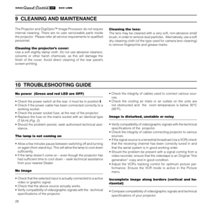 Page 30
28

10  TROUBLESHOOTING GUIDE
No power  (Green and red LED are OFF) 
• Check the power switch at the rear: it must be in position I.
• Check if the power cable has been connected correctly to a 
working socket.
• Check the power socket fuse, at the rear of the projector.
• Replace the fuse on the mains socket with an identical type  (T 5A H)
 (Fig. 2). 
• Should the problem persist, seek authorised technical assi-
stance.
The lamp is not coming on
• Allow a few minutes pause between switching off and...