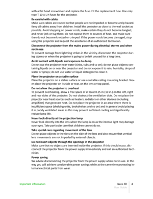 Page 4with a flat head screwdriver and replace the fuse. Fit the replacement fuse. Use only  
type T 10 A L H fuses for the projector.
Be careful with cables
Make sure cables are routed so that people are not impeded or become a trip hazard.  
Keep all cables away from children. Install the projector as close to the wall socket as  
possible. Avoid stepping on power cords, make certain they do not become tangled,  
and never jerk or tug them; do not expose them to sources of heat, and make sure  
they do not...