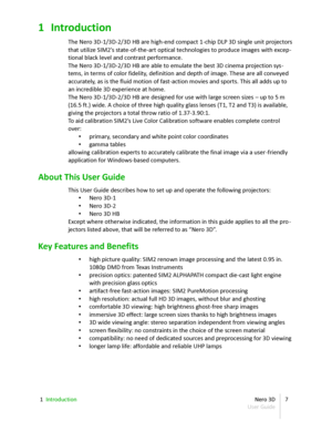 Page 71 Introduction
The  Nero 3D - 1/3D - 2/3D HB are high - end compact 1 - chip DLP 3D single unit projectors  
that utilize SIM2’s state - of - the - art optical technologies to produce images with excep -
tional black level and contrast performance.
The  Nero 3D - 1/3D - 2/3D HB are  able to emulate the best 3D cinema projection sys -
tems, in terms of color fidelity, definition and depth of image. These are all conveyed  
accurately, as is the fluid motion of fast-action movies and sports. This all adds...