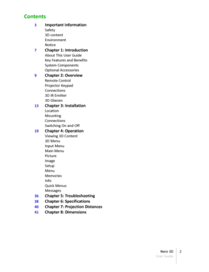Page 2Contents
3 Important information
Safety
3D content
Environment
Notice
7 Chapter 1 :  Introduction
About This User Guide
Key Features and Benefits
System Components
Optional Accessories
9 Chapter 2 :  Overview
Remote Control
Projector Keypad
Connections
3D IR Emitter
3D Glasses
13 Chapter 3 :  Installation
Location
Mounting
Connections
Switching On and Off
19 Chapter 4 :  Operation
Viewing 3D Content
3D Menu
Input Menu
Main Menu
Picture
Image
Setup
Menu
Memories
Info
Quick Menus
Messages
36 Chapter 5 :...
