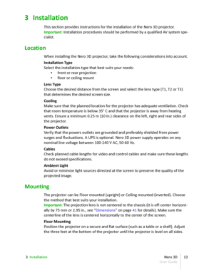 Page 133 Installation
This section provides instructions for the installation of the  Nero 3D  projector.
Important:  Installation procedures should be performed by a qualified AV system spe -
cialist.
Location
When installing the  Nero 3D  projector, take the following considerations into account.
Installation Type
Select the installation type that best suits your needs:
• front or rear projection
• floor or ceiling mount
Lens Type
Choose the desired distance from the screen and select the lens type (T1, T2 or...