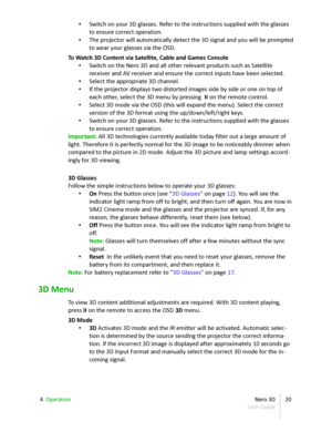 Page 20• Switch on your 3D glasses. Refer to the instructions supplied with the glasses  
to ensure correct operation.
• The projector will automatically detect the 3D signal and you will be prompted  
to wear your glasses via the OSD.
To Watch 3D Content via Satellite, Cable and Games Console
• Switch on the Nero 3D and all other relevant products such as Satellite  
receiver and AV receiver and ensure the correct inputs have been selected.
• Select the appropriate 3D channel.
• If the projector displays two...