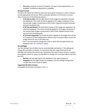 Page 21• 2D  display mode for normal 2D material. 3D Input Format adjustment is un -
available. PureMotion adjustment is available.
3D Input Format
The  Nero 3D  checks AVI infoframe data and input signal resolution in order to determ -
ine the appropriate 3D format. When automatic detection of 3D format is not pos -
sible, choose one of the following options:
• (S-S) Side by Side  Left and right halves of the image are separated, rescaled  
and displayed. This mode should be applied to 3D images composed of...