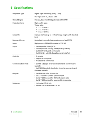 Page 386 Specifications
Projection Type Digital Light Processing (DLP),  1 -chip
DLP Type: 0.95 in., 1920 x 1080
Optical Engine Die cast, based on SIM2 patented ALPHAPATH
Projection Lens High-quality glass 
Throw ratio:
    T1: 1.37-1.66:1
    T2: 1.75-2.48:1
    T3: 2.54-3.90:1
Lens shift Manual (Vertical, up to +50% of image height with standard  
lens)
Zoom and Focus Motorized (controlled via remote control and OSD)
Lamp High pressure 280 W (dimmable to 230 W)
Inputs    1 x Composite Video (RCA)
  1 x...