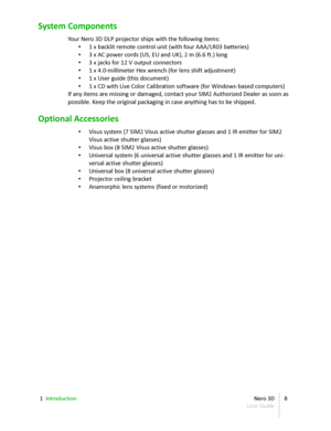 Page 8System Components
Your  Nero 3D  DLP projector ships with the following items:
• 1 x backlit remote control unit (with four AAA/ LR03  batteries)
• 3 x AC power cords (US, EU and UK), 2 m (6.6 ft.) long
• 3 x jacks for 12 V output connectors
• 1 x 4.0-millimeter Hex wrench (for lens shift adjustment)
• 1 x User guide (this document)
• 1 x CD with Live Color Calibration software (for Windows - based computers)
If any items are missing or damaged, contact your SIM2 Authorized Dealer as soon as  
possible....