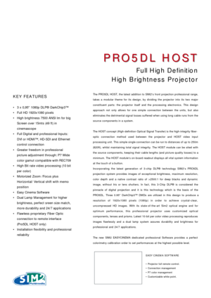 Page 1The PRO5DL HOST, the latest addition to SIM2s front projection professional range,
takes a modular theme for its design, by dividing the projector into its two major
constituent parts: the projector itself and the processing electronics. This design
approach not only allows for one simple connection between the units, but also
eliminates the detrimental signal losses suffered when using long cable runs from the
source components in a system. 
The HOST concept (High-definition Optical Signal Transfer) is...