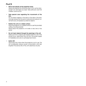 Page 6
6
proc3

•  Never look directly at the projection lamp.  
 Never look directly into the lamp when it is on as the inten-
se light can damage your eyes. Take particular care that 
children cannot do so.
•  Take  special  care  regarding  the  movements  of  the 
lens.
 Do  not  place  objects  in  the  slots  on  the  side  of  the  lens, 
and also ensure that the lens’s horizontal and vertical mo-
vements are unimpeded by external objects.
•  Position the unit on a stable surface.
 Place the projector...